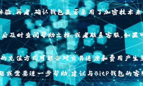 如何在BitP钱包中进行充值：详细步骤与注意事项/  
BitP钱包, 加密货币钱包, 钱包充值, 虚拟货币, 交易平台/guanjianci

随着数字货币的迅猛发展，越来越多的人选择使用数字货币钱包来存储和管理他们的资产。BitP钱包作为一款流行的数字货币钱包，方便用户进行资产管理和交易。然而，许多用户在首次使用BitP钱包时常常不知道如何进行充值。在这篇文章中，我们将详细介绍如何在BitP钱包中进行充值的步骤和注意事项，并回答与此相关的几个常见问题。

一、BitP钱包简介
BitP钱包是一款支持多种加密货币的数字钱包，用户可以在这款钱包中存储、发送和接收各种虚拟货币，包括比特币、以太坊和其他主流数字货币。BitP钱包的界面友好，使用方便，非常适合数字货币新手和专业用户。

二、充值准备工作
在开始充值之前，用户需要确保以下几点：
ol
    li已经下载并安装了BitP钱包，且账户已经完成了注册和实名认证。/li
    li确保钱包的版本是最新的，以避免在充值时遇到技术问题。/li
    li准备好可用于充值的虚拟货币，例如比特币或以太坊，确保它们也存储在您控制的钱包中。/li
    li了解充值所需的费用，以便在转账时留有足够的余额。/li
/ol

三、BitP钱包充值步骤
以下是详细的充值步骤：
h41. 登录BitP钱包/h4
首先，在您的设备上打开BitP钱包应用，输入您的账户信息登录。

h42. 进入充值界面/h4
登录后，您将看到BitP钱包的主界面。从中选择“充值”或“资产管理”选项。

h43. 选择充值方式/h4
在充值界面，您会看到多个充值选项，包括通过其他钱包转账、通过交易所充值等。根据您的需求选择合适的充值方式。

h44. 获取充值地址/h4
如果您选择通过其他钱包转账，需要生成您的充值地址。点击“生成地址”或“获取地址”按钮，系统将为您提供一个唯一的充值地址。

h45. 复制并确认地址/h4
确保您复制的地址正确无误，可以通过扫描二维码或手动输入的方式来确保地址的正确性。

h46. 转账至充值地址/h4
打开您用于转账的其他钱包，粘贴刚才复制的充值地址，输入您想要充值的金额，确认无误后进行转账。

h47. 等待确认/h4
转账后，您需要等待区块链网络的确认时间，这可能需要几分钟到几个小时不等。您可以在BitP钱包中查看充值状态。

h48. 查看充值结果/h4
待转账成功确认后，您的BitP钱包余额将会增加，充值就完成了。

四、充值注意事项
在充值过程中，用户需要注意以下几点：
ol
    li确保充值地址的正确性，转账一旦发出是不可撤回的。/li
    li了解并记录下每次充值的交易费用，避免因费用不足导致转账失败。/li
    li充值金额与个人目的相符，不要盲目充值，切勿一次性转入过大金额。/li
    li对于大额的充值，建议进行多次小额转账，以降低风险。/li
    li保持钱包的安全性，确保您的设备和虚拟货币没有受到任何安全威胁。/li
/ol

相关问题解答

1. BitP钱包充值成功需要多长时间？
BitP钱包的充值时间主要取决于所使用的区块链网络的确认时间。一般来说，像比特币这样的交易在网络繁忙的情况下可能需要10分钟到1小时不等才能确认，而以太坊交易通常速度更快，几分钟内就可以完成。不过，如果网络拥堵或出现技术问题，确认时间可能会更长。因此，用户在充值后需耐心等待，并注意检查充值状态。

2. 如果充值失败应该怎么办？
在充值过程中，如果出现失败的情况，用户可以采取以下步骤：首先，检查充值地址是否正确，是否有填写错误。然后，查阅交易记录，确认是否转账已被提交。如果转账已被提交但未到余额上，用户需要联系BitP钱包的客服进行查询。在此期间，可以同时在区块浏览器查询交易状态，了解具体的处理进度。此外，确保保持冷静，因为充值失败并不是常见的情况，通常都能得到解决。

3. 如何确定BitP钱包的安全性？
BitP钱包的安全性可以通过多个方面进行考量。首先，检查钱包是否支持双重验证（2FA），这能够大大提高账户的安全性。其次，查看用户评价和社区反馈，了解其他用户的使用体验。再者，确认钱包是否采用了加密技术来保护用户的私钥和交易信息。此外，用户本身也要采取安全措施，例如设置复杂密码，定期更换密码，不轻信任何可疑的链接或信息。建立良好的安全意识是保护资产安全的基础。

4. BitP钱包充值有哪些常见问题？
充值过程中常见的问题主要包括：充值地址错误，导致找不到转账；网络繁忙，转账未能及时确认；账户余额未及时更新等。用户在进行充值前应仔细确认每个步骤，并在遇到问题后及时查阅帮助文档，或者联系客服。如果可以避免一些常见误区和错误，通常可以保证充值过程顺利。

5. BitP钱包支持哪些类型的充值方式？
BitP钱包支持多种充值方式，包括通过其他虚拟货币钱包进行转账、通过交易所进行充值等。具体支持的充值方式通常在BitP钱包的官方网站或应用内会有详细说明。使用不同的充值方式可能会对交易速度和费用产生影响，用户可以根据自身的需求选择合适的充值方式。

综上所述，BitP钱包的充值过程相对简单，但用户仍需注意安全性、地址的准确性及相关费用。通过以上步骤和解答，希望能帮助到打算在BitP钱包充值的用户。如果您有其他问题或需要进一步帮助，建议与BitP钱包的客服沟通或查阅官方文档。